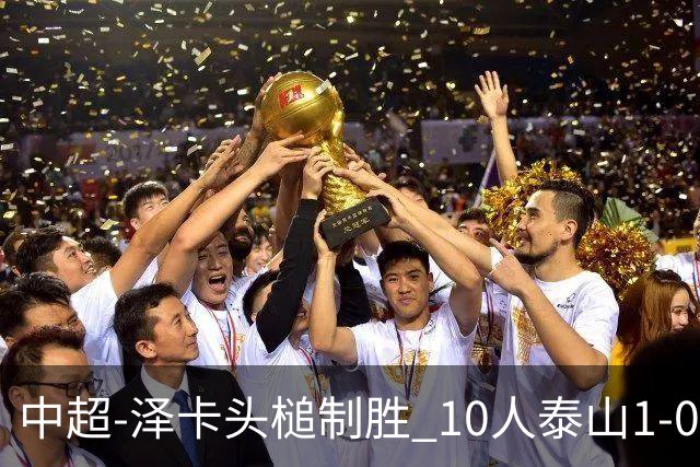 中超-泽卡头槌制胜 10人泰山1-0时隔11年再客胜海港